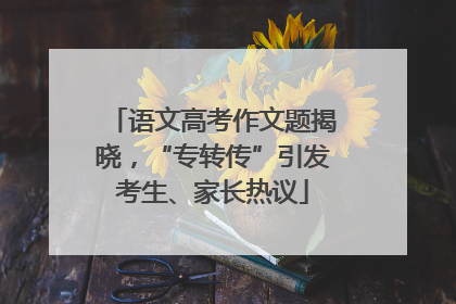 语文高考作文题揭晓，“专转传”引发考生、家长热议