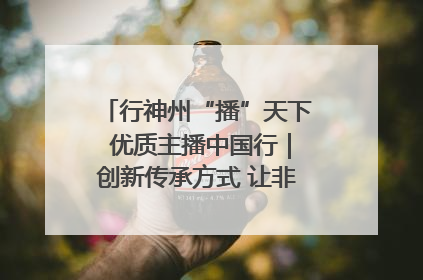 行神州“播”天下 优质主播中国行｜创新传承方式 让非遗“活”在当下