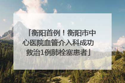 衡阳首例！衡阳市中心医院血管介入科成功救治1例肺栓塞患者