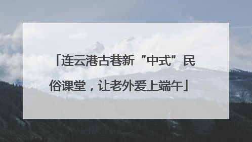 连云港古巷新“中式”民俗课堂，让老外爱上端午