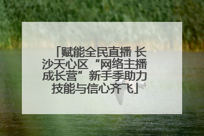 赋能全民直播 长沙天心区“网络主播成长营”新手季助力技能与信心齐飞