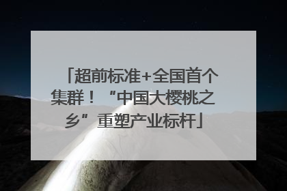超前标准+全国首个集群！“中国大樱桃之乡”重塑产业标杆