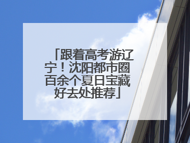 跟着高考游辽宁！沈阳都市圈百余个夏日宝藏好去处推荐