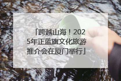 跨越山海！2025年正蓝旗文化旅游推介会在厦门举行