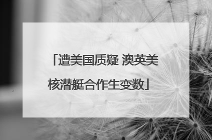 遭美国质疑 澳英美核潜艇合作生变数