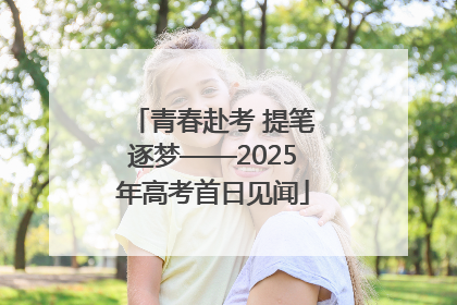 青春赴考 提笔逐梦——2025年高考首日见闻