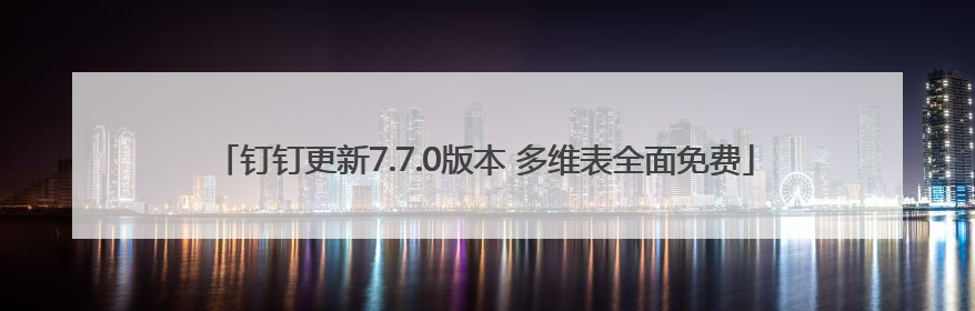 钉钉更新7.7.0版本 多维表全面免费