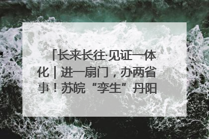 长来长往·见证一体化｜进一扇门，办两省事！苏皖“孪生”丹阳如何做到的？