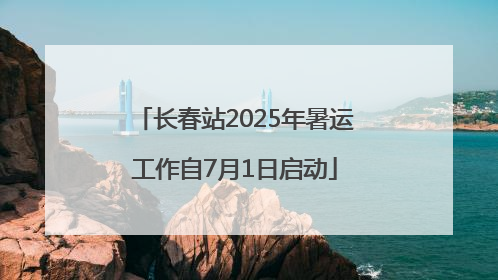 长春站2025年暑运工作自7月1日启动