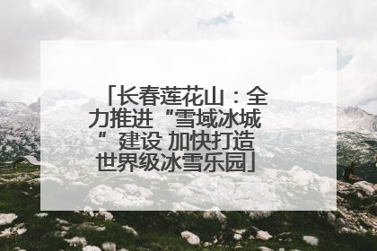 长春莲花山：全力推进“雪域冰城”建设 加快打造世界级冰雪乐园