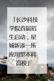 长沙科技学院首届招生启动，星城新添一所应用型本科高校