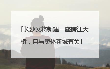 长沙又将新建一座跨江大桥，且与奥体新城有关