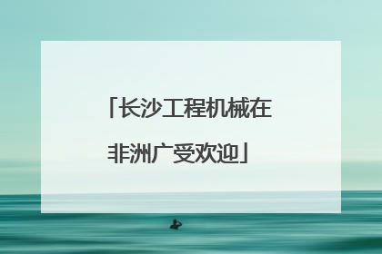 长沙工程机械在非洲广受欢迎