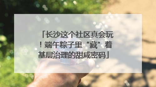 长沙这个社区真会玩！端午粽子里“藏”着基层治理的甜咸密码