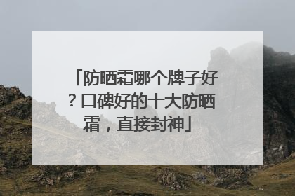 防晒霜哪个牌子好？口碑好的十大防晒霜，直接封神