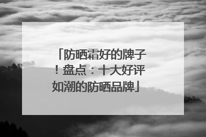 防晒霜好的牌子！盘点：十大好评如潮的防晒品牌