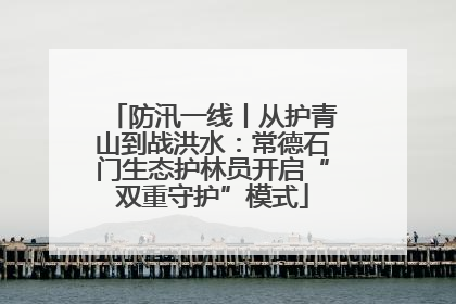 防汛一线丨从护青山到战洪水：常德石门生态护林员开启“双重守护”模式