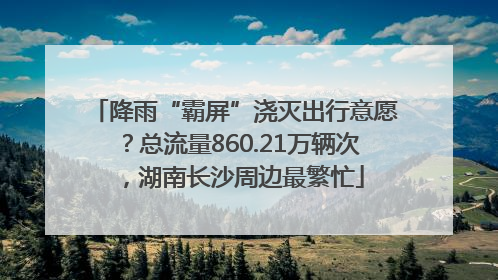降雨“霸屏”浇灭出行意愿？总流量860.21万辆次，湖南长沙周边最繁忙