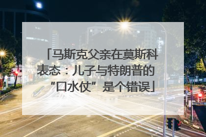 马斯克父亲在莫斯科表态：儿子与特朗普的“口水仗”是个错误