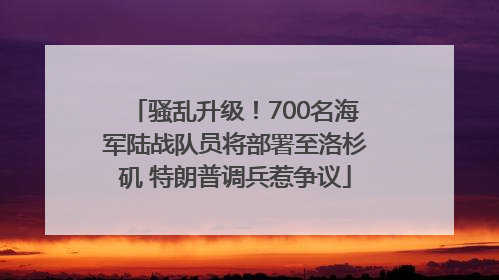 骚乱升级！700名海军陆战队员将部署至洛杉矶 特朗普调兵惹争议