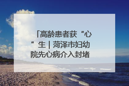 高龄患者获“心”生｜菏泽市妇幼院先心病介入封堵术实现技术突破