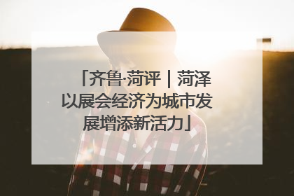 齐鲁·菏评｜菏泽以展会经济为城市发展增添新活力