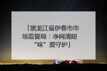 黑龙江省伊春市市场监管局：净网清厨 “味”爱守护