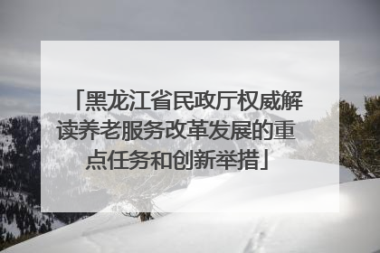 黑龙江省民政厅权威解读养老服务改革发展的重点任务和创新举措