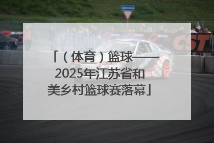 （体育）篮球——2025年江苏省和美乡村篮球赛落幕