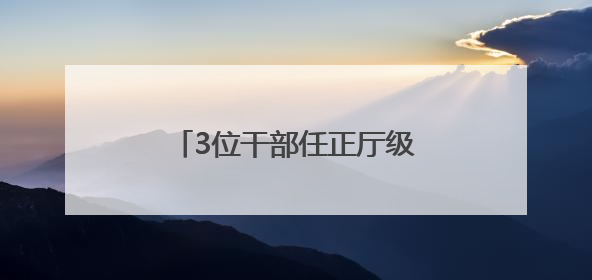 3位干部任正厅级新职，他获提拔不到一年再度履新