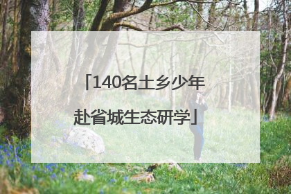 140名土乡少年赴省城生态研学