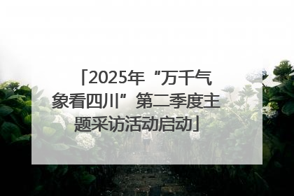 2025年“万千气象看四川”第二季度主题采访活动启动
