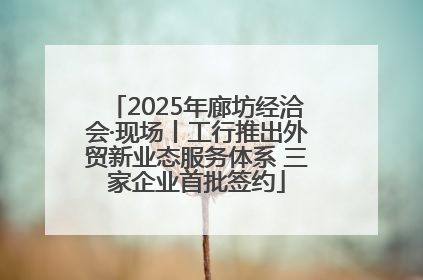 2025年廊坊经洽会·现场丨工行推出外贸新业态服务体系 三家企业首批签约