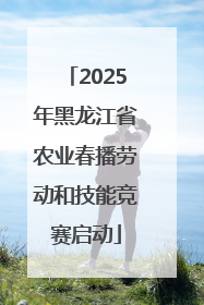 2025年黑龙江省农业春播劳动和技能竞赛启动