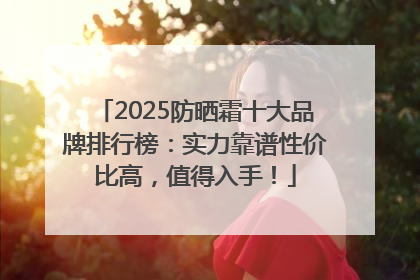 2025防晒霜十大品牌排行榜：实力靠谱性价比高，值得入手！