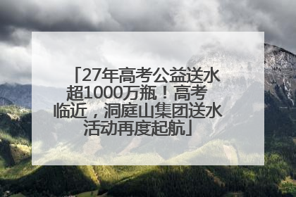 27年高考公益送水超1000万瓶！高考临近，洞庭山集团送水活动再度起航