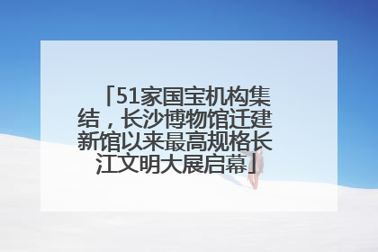 51家国宝机构集结，长沙博物馆迁建新馆以来最高规格长江文明大展启幕