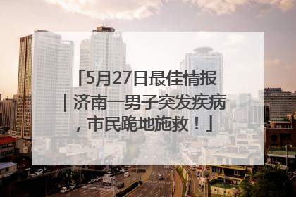5月27日最佳情报｜济南一男子突发疾病，市民跪地施救！