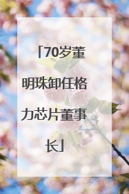 70岁董明珠卸任格力芯片董事长